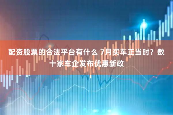 配资股票的合法平台有什么 7月买车正当时？数十家车企发布优惠新政