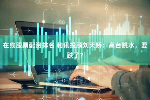 在线股票配资排名 和讯投顾刘天娇：高台跳水，要跌了？