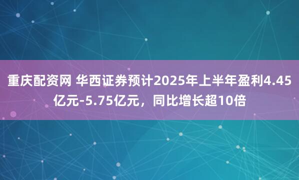 重庆配资网 华西证券预计2025年上半年盈利4.45亿元-5.75亿元，同比增长超10倍