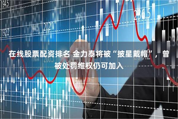 在线股票配资排名 金力泰将被“披星戴帽”，曾被处罚维权仍可加入