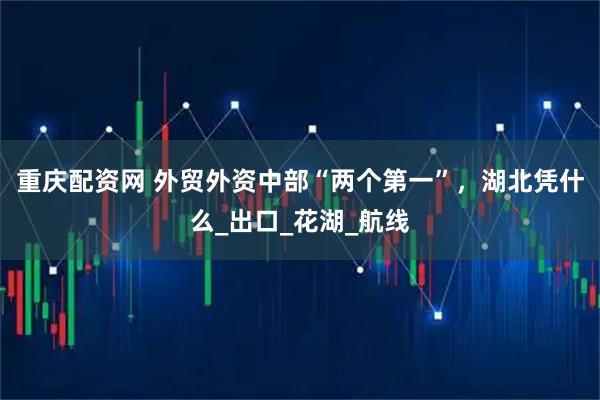 重庆配资网 外贸外资中部“两个第一”，湖北凭什么_出口_花湖_航线