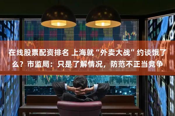 在线股票配资排名 上海就“外卖大战”约谈饿了么？市监局：只是了解情况，防范不正当竞争