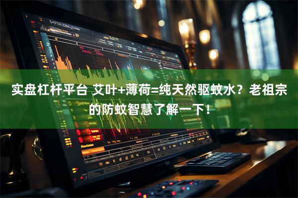实盘杠杆平台 艾叶+薄荷=纯天然驱蚊水？老祖宗的防蚊智慧了解一下！