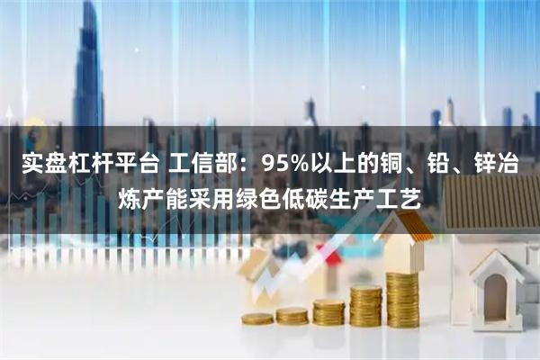 实盘杠杆平台 工信部：95%以上的铜、铅、锌冶炼产能采用绿色低碳生产工艺
