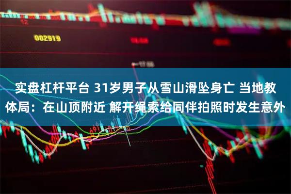 实盘杠杆平台 31岁男子从雪山滑坠身亡 当地教体局：在山顶附近 解开绳索给同伴拍照时发生意外