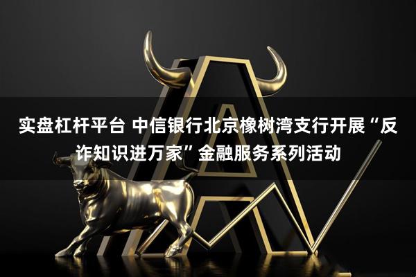 实盘杠杆平台 中信银行北京橡树湾支行开展“反诈知识进万家”金融服务系列活动