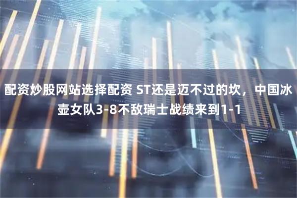 配资炒股网站选择配资 ST还是迈不过的坎，中国冰壶女队3-8不敌瑞士战绩来到1-1