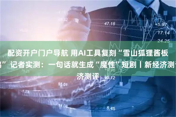 配资开户门户导航 用AI工具复刻“雪山狐狸酱板鸭” 记者实测：一句话就生成“魔性”短剧丨新经济测评