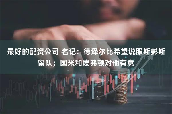 最好的配资公司 名记：德泽尔比希望说服斯彭斯留队；国米和埃弗顿对他有意